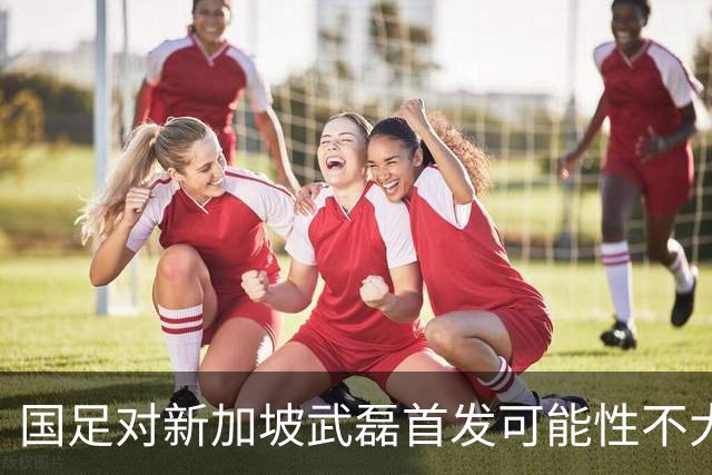 国足对新加坡武磊首发可能性不大 客战将全力以赴争胜