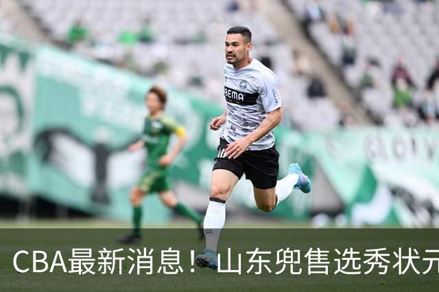 CBA最新消息！山东兜售选秀状元，广厦续约吴晓，北控续约外援里勒